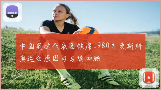 中国奥运代表团缺席1980年莫斯科奥运会原因与后续回顾
