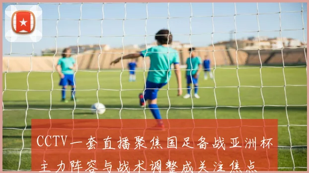 CCTV一套直播聚焦国足备战亚洲杯主力阵容与战术调整成关注焦点
