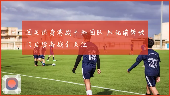 国足热身赛战平韩国队 归化前锋破门后续备战引关注