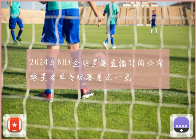 2024年NBA全明星赛直播时间公布 球星名单与观赛看点一览