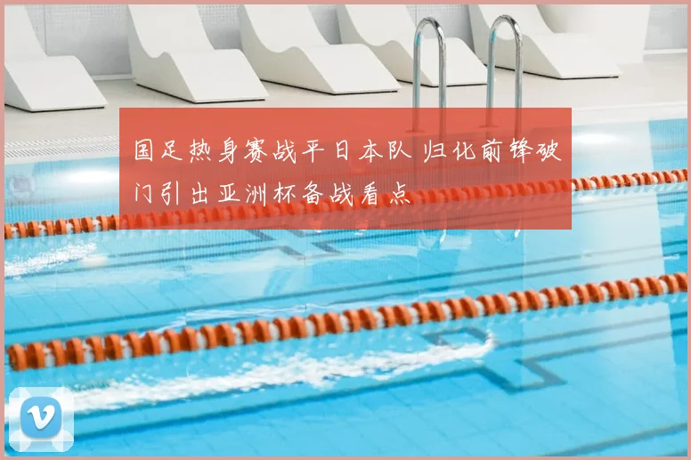 国足热身赛战平日本队 归化前锋破门引出亚洲杯备战看点