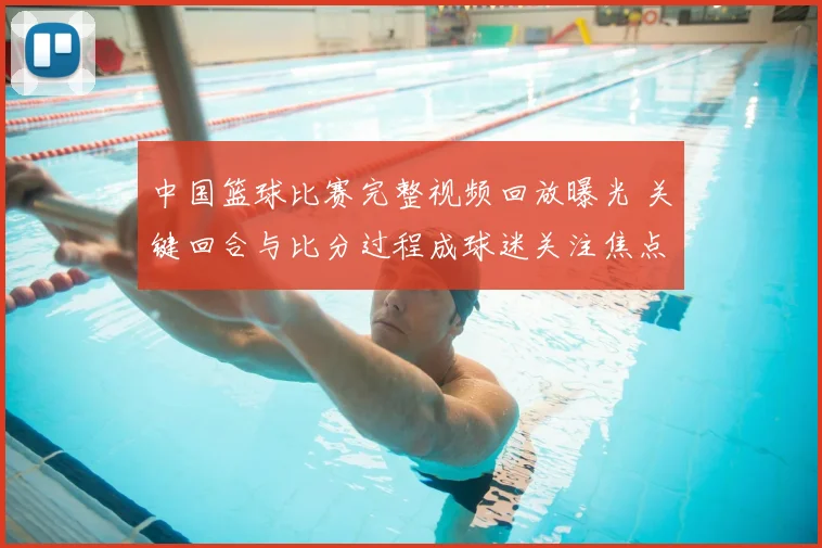 中国篮球比赛完整视频回放曝光 关键回合与比分过程成球迷关注焦点
