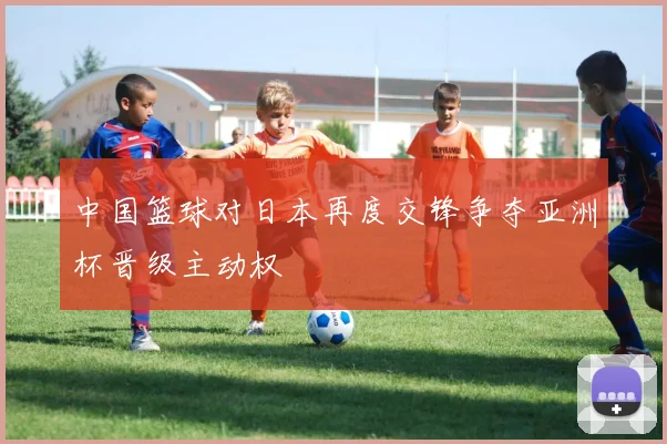 中国篮球对日本再度交锋争夺亚洲杯晋级主动权