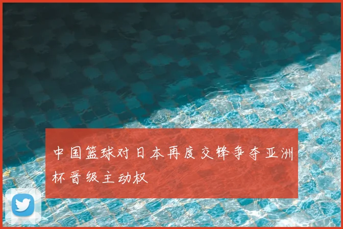 中国篮球对日本再度交锋争夺亚洲杯晋级主动权