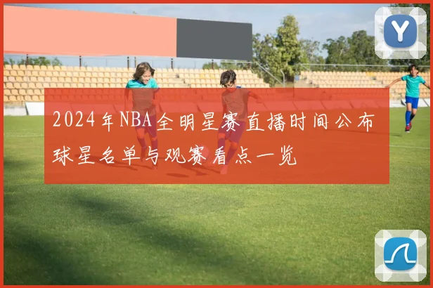 2024年NBA全明星赛直播时间公布 球星名单与观赛看点一览